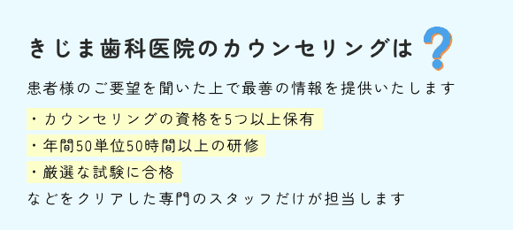 きじま歯科医院のカウンセリングは患者様のご要望を聞いた上で最善の情報を提供いたします・カウンセリングの資格を5つ以上保有・年間50単位50時間以上の研修・厳選な試験に合格などをクリアした専門のスタッフだけが担当します