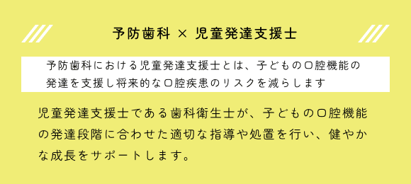 予防歯科 × 児童発達支援士。予防歯科における児童発達支援士とは、子どもの口腔機能の発達を支援し将来的な口腔疾患のリスクを減らします。児童発達支援士である歯科衛生士が、子どもの口腔機能の発達段階に合わせた適切な指導や処置を行い、健やかな成長をサポートします。